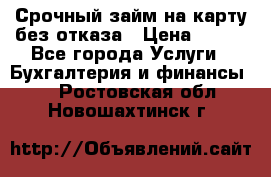 Срочный займ на карту без отказа › Цена ­ 500 - Все города Услуги » Бухгалтерия и финансы   . Ростовская обл.,Новошахтинск г.